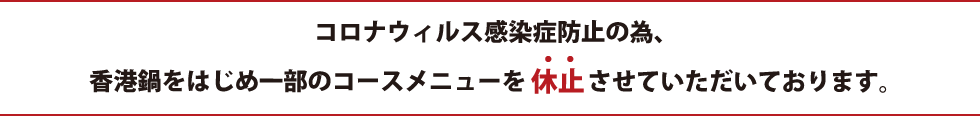 コロナウィルス感染症防止の為、香港鍋をはじめ一部のコースメニューを休止しております。